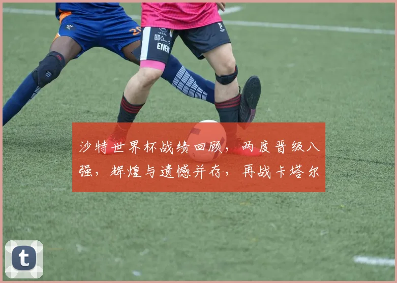 沙特世界杯战绩回顾，两度晋级八强，辉煌与遗憾并存，再战卡塔尔