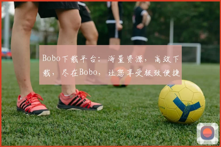 Bobo下载平台：海量资源，高效下载，尽在Bobo，让您享受极致便捷